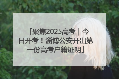 聚焦2025高考｜今日开考！淄博公安开出第一份高考户籍证明