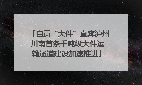 自贡“大件”直奔泸州 川南首条千吨级大件运输通道建设加速推进