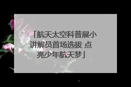 航天太空科普展小讲解员首场选拔 点亮少年航天梦