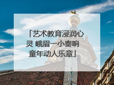 艺术教育浸润心灵 峨眉一小奏响童年动人乐章