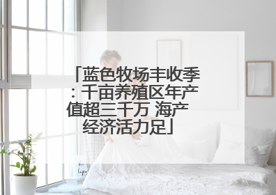 蓝色牧场丰收季：千亩养殖区年产值超三千万 海产经济活力足