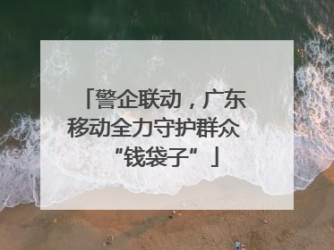 警企联动，广东移动全力守护群众“钱袋子”