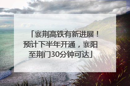 襄荆高铁有新进展！预计下半年开通，襄阳至荆门30分钟可达