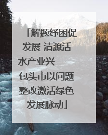 解题纾困促发展 清源活水产业兴——包头市以问题整改激活绿色发展脉动
