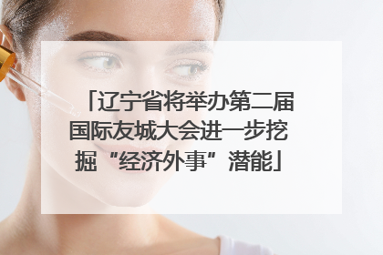 辽宁省将举办第二届国际友城大会进一步挖掘“经济外事”潜能