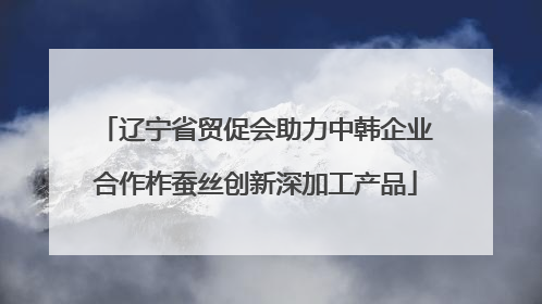辽宁省贸促会助力中韩企业合作柞蚕丝创新深加工产品