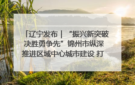 辽宁发布｜“振兴新突破 决胜勇争先”锦州市纵深推进区域中心城市建设 打造高质量发展新增长极
