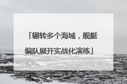辗转多个海域，舰艇编队展开实战化演练