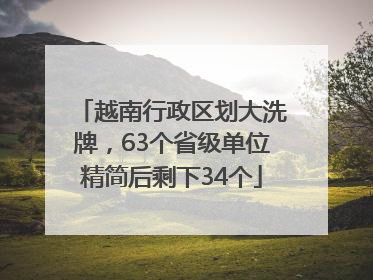 越南行政区划大洗牌，63个省级单位精简后剩下34个