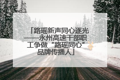 路瑶新声同心逐光——永州高速干部职工争做“路瑶同心”品牌传播人