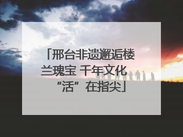 邢台非遗邂逅楼兰瑰宝 千年文化“活”在指尖