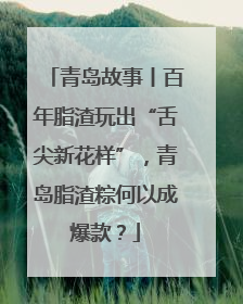 青岛故事丨百年脂渣玩出“舌尖新花样”，青岛脂渣粽何以成爆款？