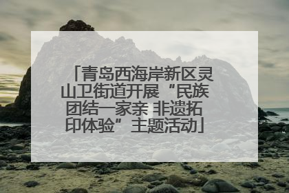 青岛西海岸新区灵山卫街道开展“民族团结一家亲 非遗拓印体验”主题活动