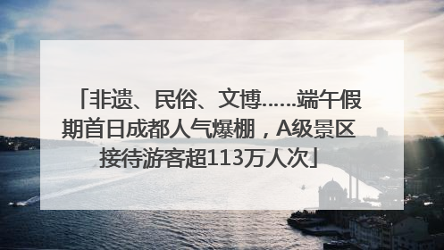 非遗、民俗、文博……端午假期首日成都人气爆棚，A级景区接待游客超113万人次