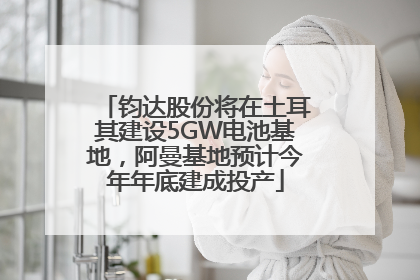 钧达股份将在土耳其建设5GW电池基地，阿曼基地预计今年年底建成投产