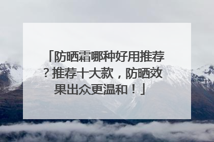 防晒霜哪种好用推荐？推荐十大款，防晒效果出众更温和！