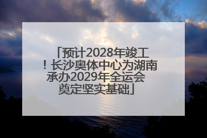 预计2028年竣工！长沙奥体中心为湖南承办2029年全运会奠定坚实基础