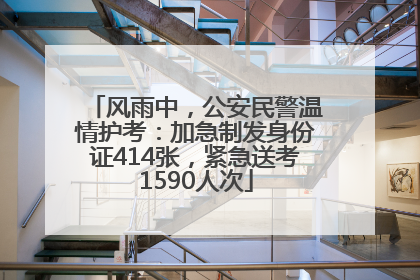 风雨中，公安民警温情护考：加急制发身份证414张，紧急送考1590人次