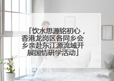 饮水思源铭初心，香港龙岗区各同乡会乡亲赴东江源流域开展国情研学活动