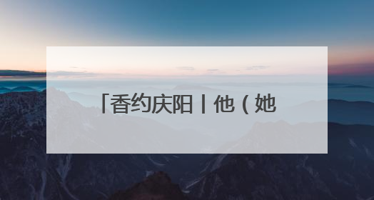 香约庆阳丨他（她）们这样让我认识了庆阳、了解了庆阳、喜欢上了庆阳