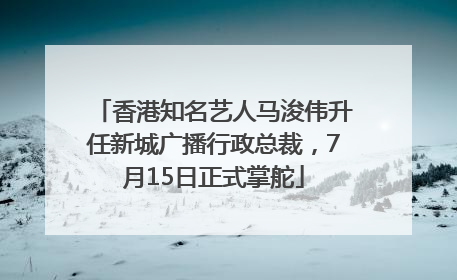香港知名艺人马浚伟升任新城广播行政总裁，7月15日正式掌舵