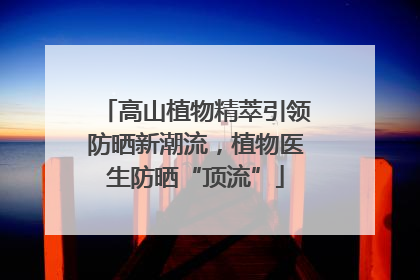 高山植物精萃引领防晒新潮流，植物医生防晒“顶流”