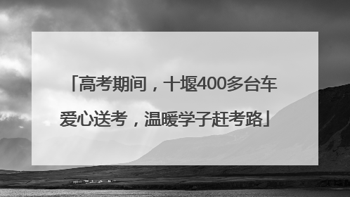 高考期间，十堰400多台车爱心送考，温暖学子赶考路