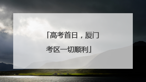高考首日，厦门考区一切顺利