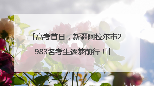 高考首日，新疆阿拉尔市2983名考生逐梦前行！