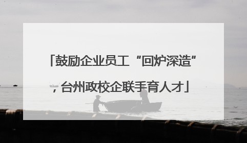 鼓励企业员工“回炉深造”，台州政校企联手育人才