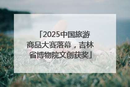 2025中国旅游商品大赛落幕，吉林省博物院文创获奖