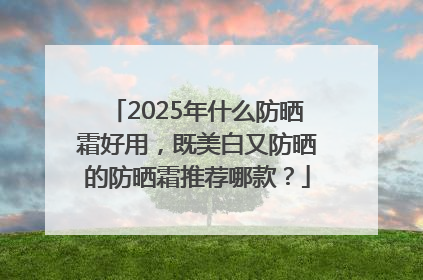 2025年什么防晒霜好用，既美白又防晒的防晒霜推荐哪款？