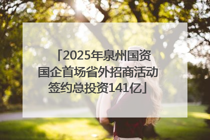 2025年泉州国资国企首场省外招商活动签约总投资141亿