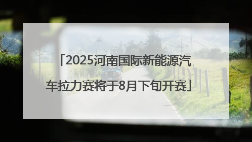 2025河南国际新能源汽车拉力赛将于8月下旬开赛