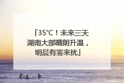 35℃！未来三天湖南大部晴朗升温，明晨有雾来扰