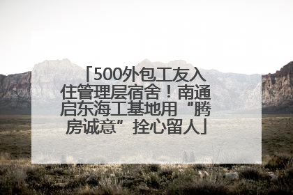 500外包工友入住管理层宿舍！南通启东海工基地用“腾房诚意”拴心留人