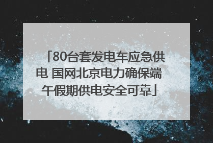 80台套发电车应急供电 国网北京电力确保端午假期供电安全可靠