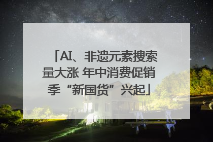 AI、非遗元素搜索量大涨 年中消费促销季“新国货”兴起